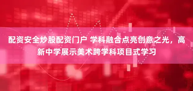 配资安全炒股配资门户 学科融合点亮创意之光，高新中学展示美术跨学科项目式学习