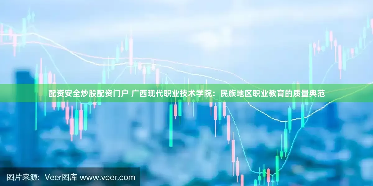 配资安全炒股配资门户 广西现代职业技术学院：民族地区职业教育的质量典范