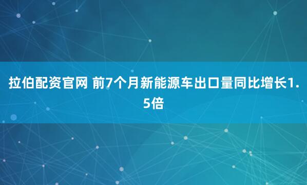 拉伯配资官网 前7个月新能源车出口量同比增长1.5倍