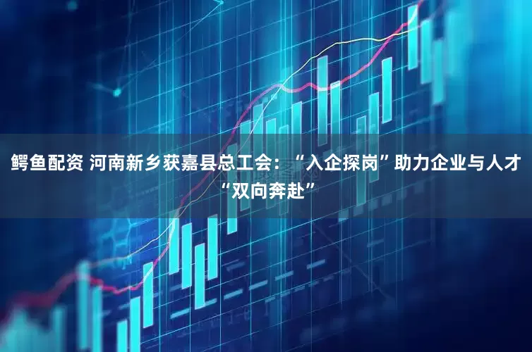 鳄鱼配资 河南新乡获嘉县总工会：“入企探岗”助力企业与人才“双向奔赴”