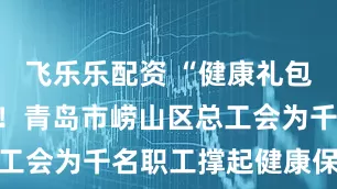 飞乐乐配资 “健康礼包”送到工位！青岛市崂山区总工会为千名职工撑起健康保护伞