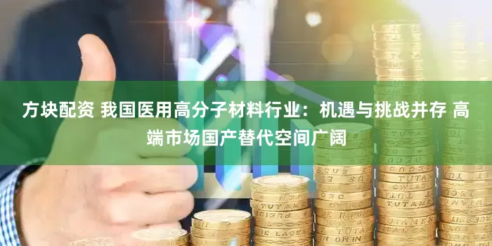 方块配资 我国医用高分子材料行业：机遇与挑战并存 高端市场国产替代空间广阔