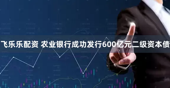 飞乐乐配资 农业银行成功发行600亿元二级资本债