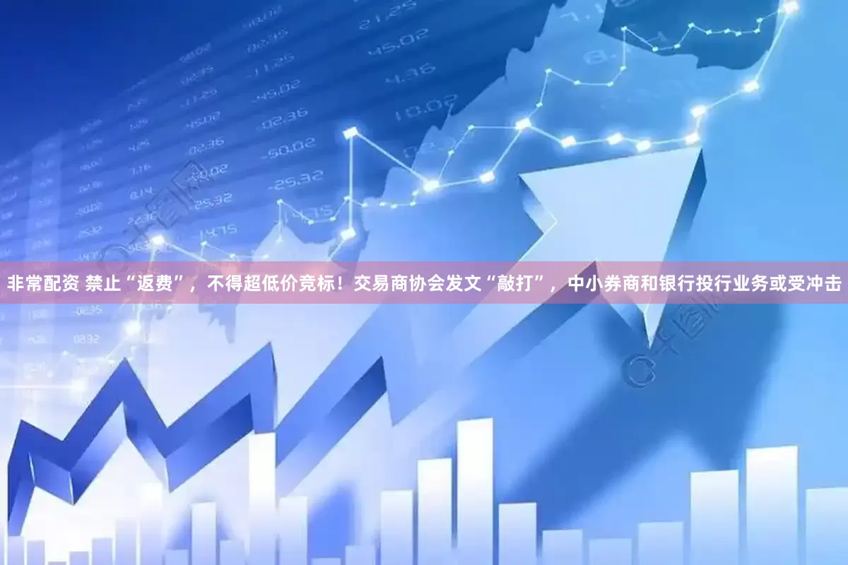 非常配资 禁止“返费”，不得超低价竞标！交易商协会发文“敲打”，中小券商和银行投行业务或受冲击