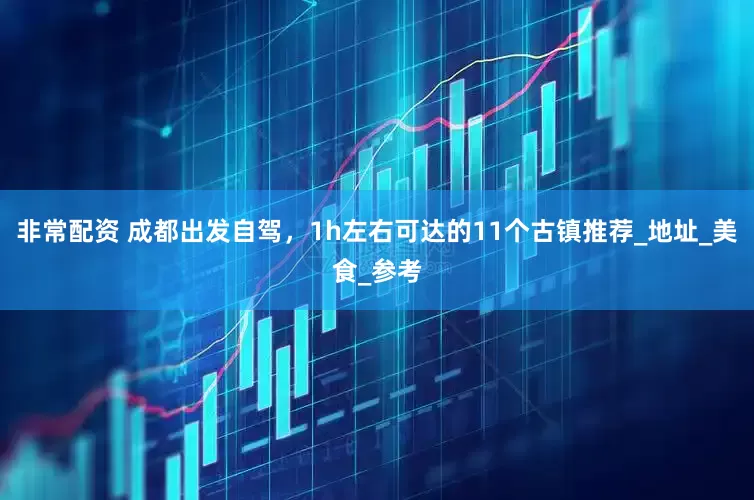 非常配资 成都出发自驾，1h左右可达的11个古镇推荐_地址_美食_参考