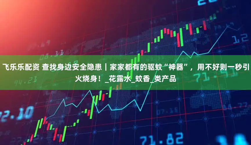 飞乐乐配资 查找身边安全隐患｜家家都有的驱蚊“神器”，用不好则一秒引火烧身！_花露水_蚊香_类产品