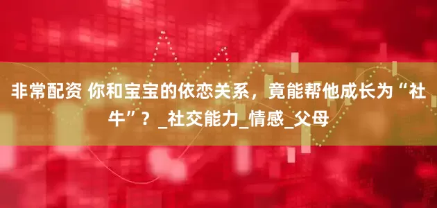非常配资 你和宝宝的依恋关系，竟能帮他成长为“社牛”？_社交能力_情感_父母