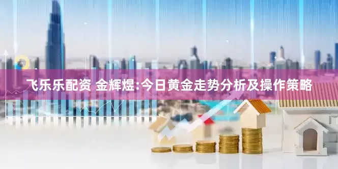 飞乐乐配资 金辉煜:今日黄金走势分析及操作策略