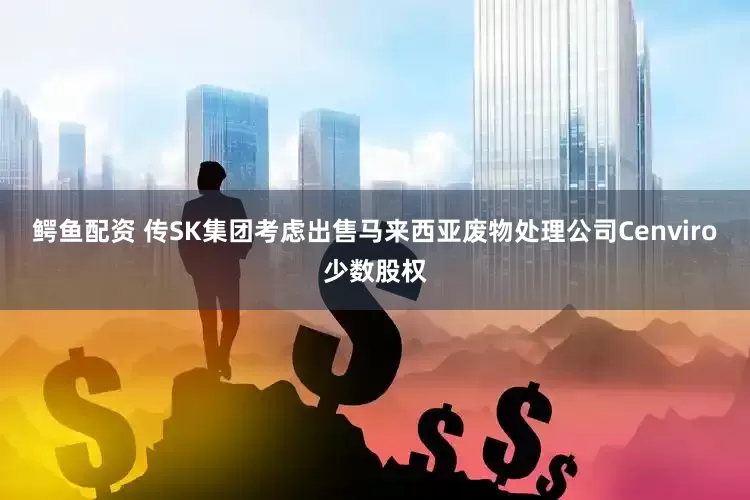 鳄鱼配资 传SK集团考虑出售马来西亚废物处理公司Cenviro少数股权