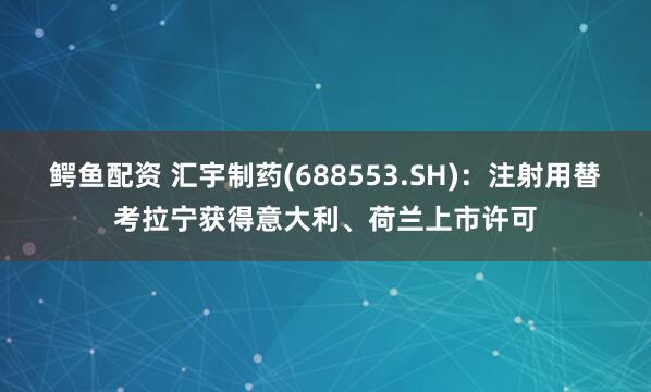 鳄鱼配资 汇宇制药(688553.SH)：注射用替考拉宁获得意大利、荷兰上市许可