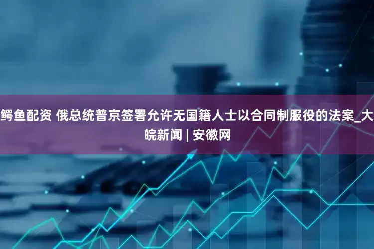 鳄鱼配资 俄总统普京签署允许无国籍人士以合同制服役的法案_大皖新闻 | 安徽网