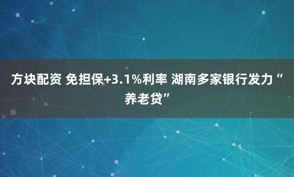 方块配资 免担保+3.1%利率 湖南多家银行发力“养老贷”