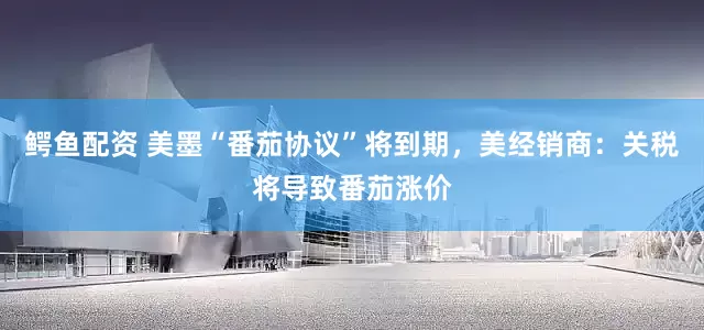 鳄鱼配资 美墨“番茄协议”将到期，美经销商：关税将导致番茄涨价