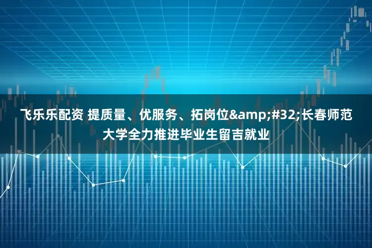 飞乐乐配资 提质量、优服务、拓岗位&#32;长春师范大学全力推进毕业生留吉就业