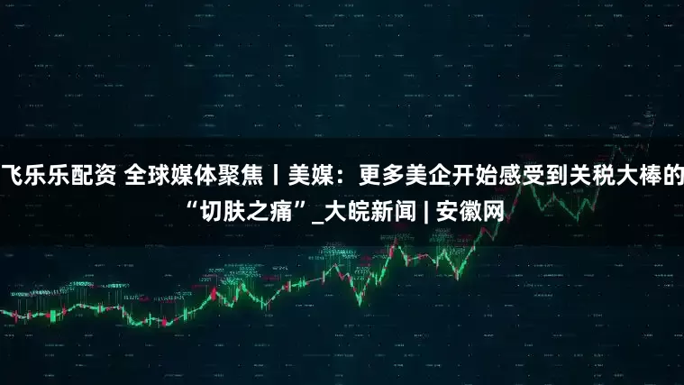 飞乐乐配资 全球媒体聚焦丨美媒：更多美企开始感受到关税大棒的“切肤之痛”_大皖新闻 | 安徽网
