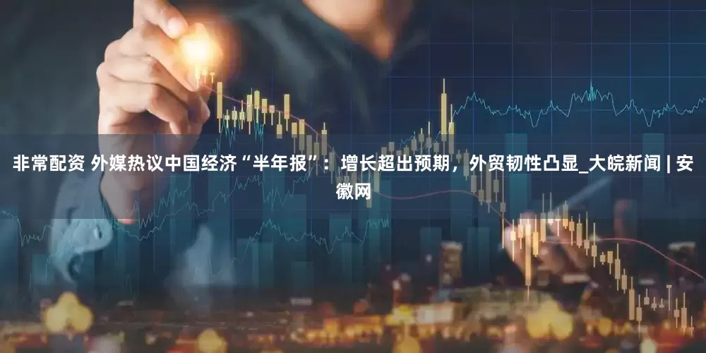 非常配资 外媒热议中国经济“半年报”：增长超出预期，外贸韧性凸显_大皖新闻 | 安徽网