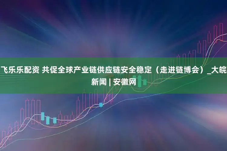 飞乐乐配资 共促全球产业链供应链安全稳定（走进链博会）_大皖新闻 | 安徽网
