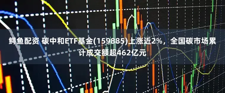 鳄鱼配资 碳中和ETF基金(159885)上涨近2%，全国碳市场累计成交额超462亿元