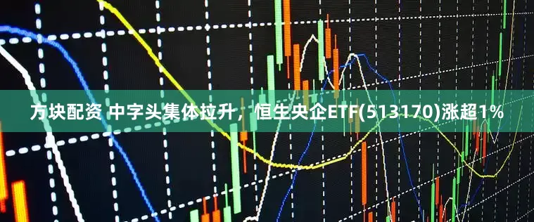 方块配资 中字头集体拉升，恒生央企ETF(513170)涨超1%
