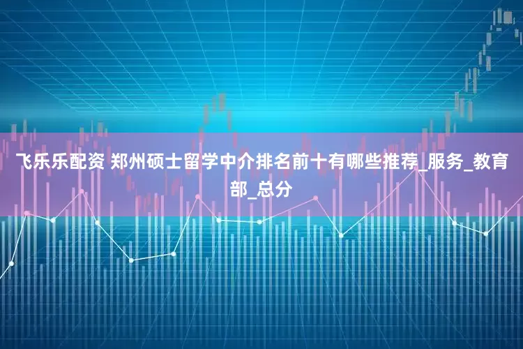 飞乐乐配资 郑州硕士留学中介排名前十有哪些推荐_服务_教育部_总分
