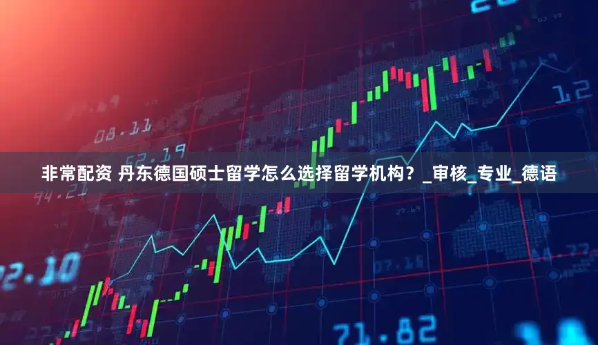 非常配资 丹东德国硕士留学怎么选择留学机构？_审核_专业_德语