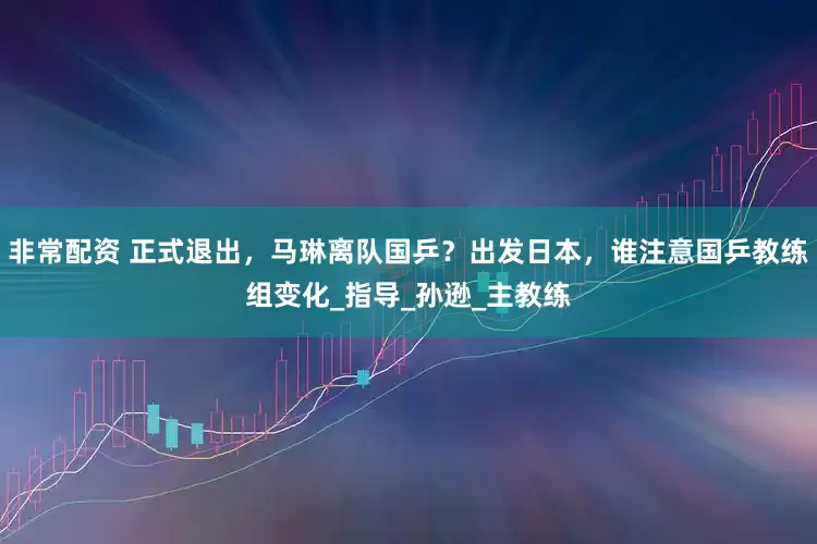 非常配资 正式退出，马琳离队国乒？出发日本，谁注意国乒教练组变化_指导_孙逊_主教练